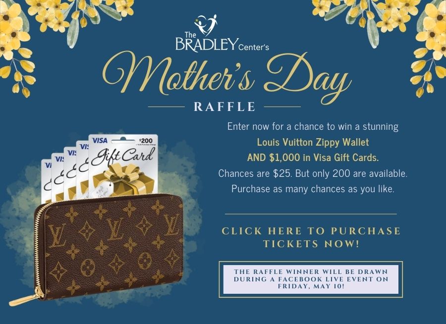 The Bradley Center's Mother's Day Raffle Enter now for a chance to win a stunning Louis Vuitton Zippy Wallet and $1,000 in Visa Gift Cards. Chances are $25. But only 200 are available. Purchase as many chances as you like. CLICK HERE TO PURCHASE TICKETS NOW! THE RAFFLE WINNER WILL BE DRAWN DURING A FACEBOOK LIVE EVENT ON FRIDAY, MAY 10!