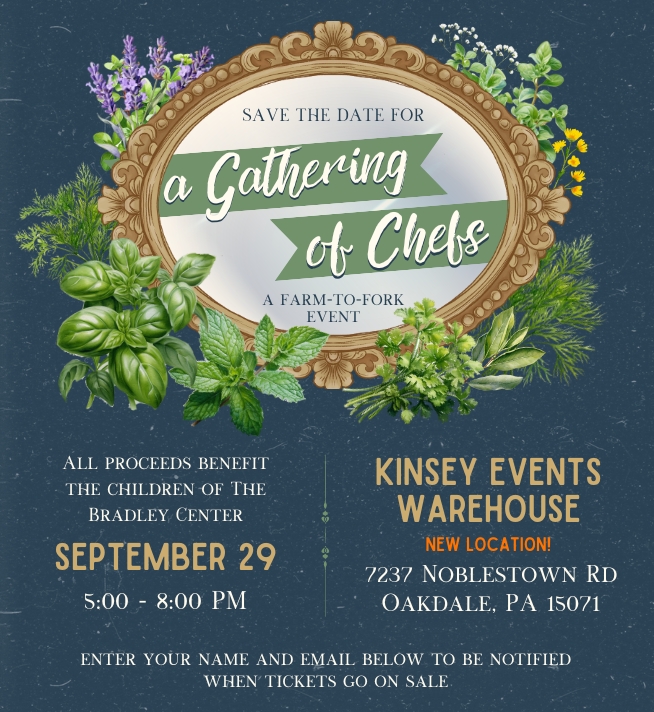 A Gathering of Chefs a farm-to-fork event. All proceeds benefit the children of The Bradley Center. September 29, 5:00–8:00 PM, Kinsey Events Warehouse 7237 Noblestown Rd Oakdale, PA 15071 enter your name and email below to be notified when tickets go on sale.