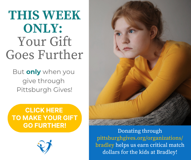 This week only: Your Gift Goes Further But only when you give through Pittsburgh Gives. Donating through pittsburghgives.org/organizations/bradley helps us earn critical match dollars for the kids at Bradley. Button text: Click here to make your gift go further.