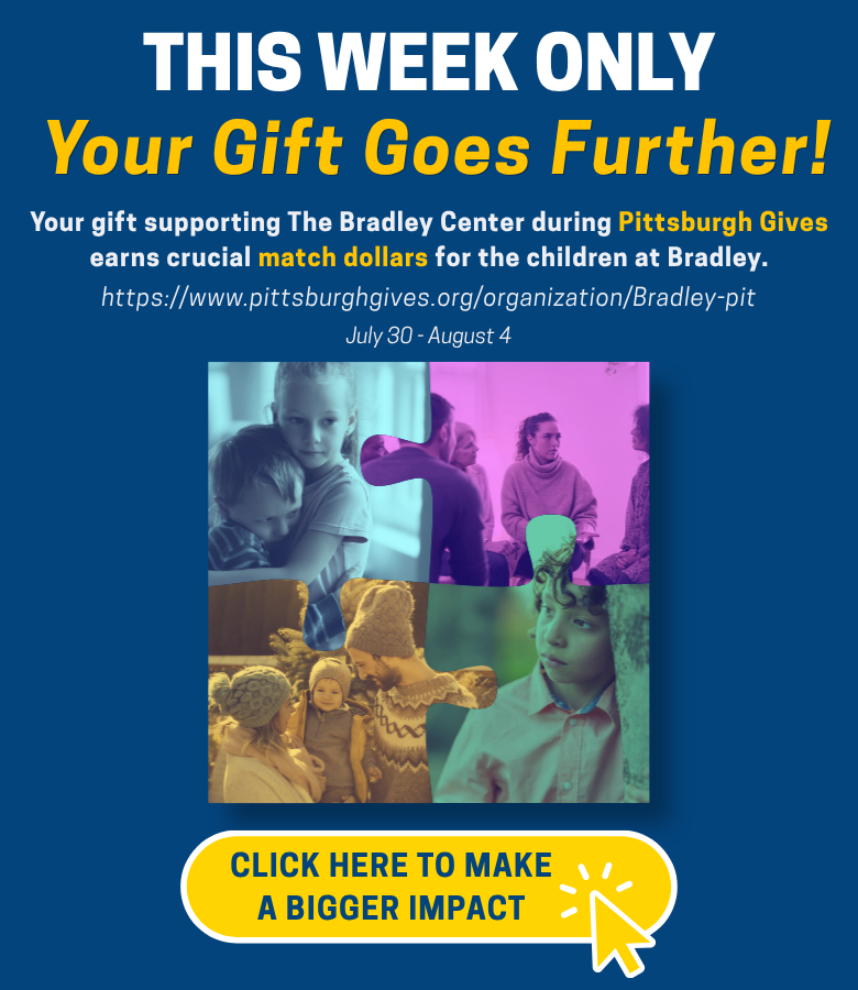 THIS WEEK ONLY Your Gift Goes Further! Your gift supporting The Bradley Center during Pittsburgh Gives earns crucial match dollars for the children at Bradley. https://www.pittsburghgives.org/organization/Bradley-pit July 30 - August 4 Button: Click here to make a bigger impact