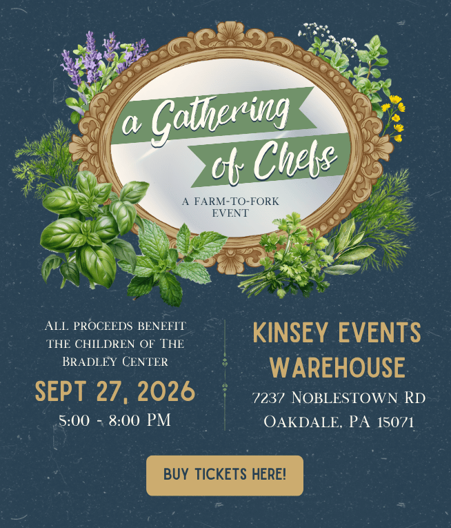 A Gathering of Chefs, a farm-to-fork event. All proceeds benefit the children of the Bradley Center. September 27, 2026 5:00–8:00 pm. Kinsey Events Warehouse 7237 Noblestown Rd Oakdale, PA 15071. Button: Buy Tickets Here!